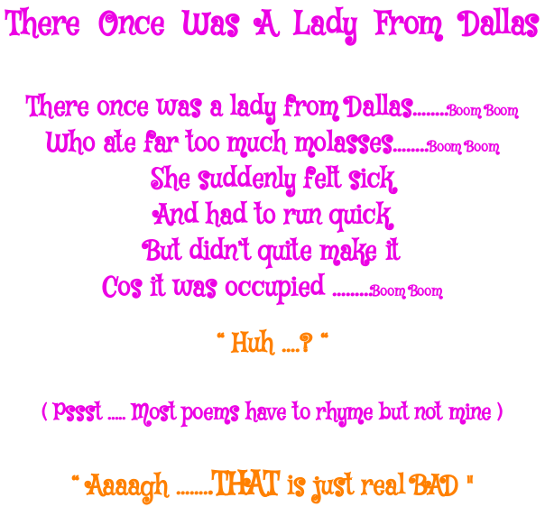 Poem There Once was a Lady from Dallas , Who ate far too much mollasses .She suddenly felt sick,and had to run quick, but didn't quite make it cos it was occupied huh? pppst most poems have to rhymn but not mine 