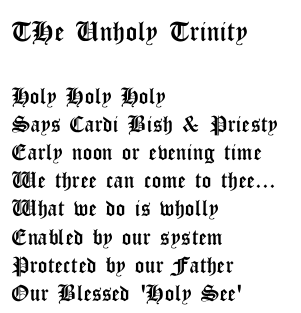  The Unholy Trinity. Holy holy holy says Cardi Bish & Priesty early noon or even time we 3 can come to thee, what we do is wholly enabled by our system protected by our fathwe our blessed 'holy see'